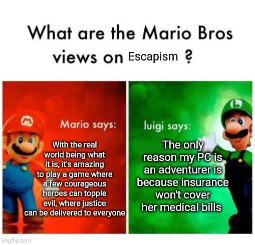 What are the Mario Bros views on Escapism? M Mario says: luigi says: With the real world being what it is, it's amazing to play a game where a few courageous heroes can topple evil, where justice can be delivered to everyone The only reason my PC is an adventurer is because insurance won't cover her medical bills Imgflip.com