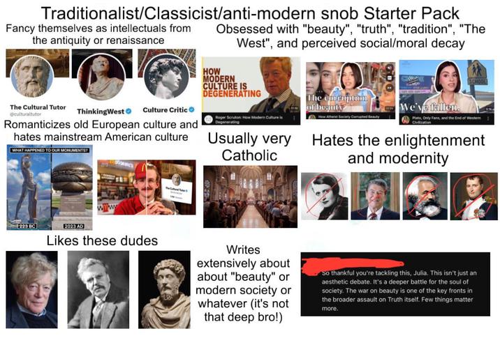 Traditionalist/Classicist/anti-modern snob Starter Pack Fancy themselves as intellectuals from the antiquity or renaissance Obsessed with "beauty", "truth", "tradition", "The West", and perceived social/moral decay HOW MODERN CULTURE IS DEGENERATING SCHOOL The Cultural Tutor @culturaltutor ThinkingWest❤ Culture Critic Romanticizes old European culture and hates mainstream American culture WHAT HAPPENED TO OUR MONUMENTS? Roger Scruton: How Modern Culture is Degenerating Usually very Catholic The corruption of beauty How Atheist Society Corrupted Beauty We've fallen. Plato, Only Fans, and the End of Western Civilization Hates the enlightenment and modernity Lemona www The Cultural Tutor 223 BC 2023 AD Likes these dudes Writes extensively about about "beauty" or modern society or whatever (it's not that deep bro!) So thankful you're tackling this, Julia. This isn't just an aesthetic debate. It's a deeper battle for the soul of society. The war on beauty is one of the key fronts in the broader assault on Truth itself. Few things matter more.