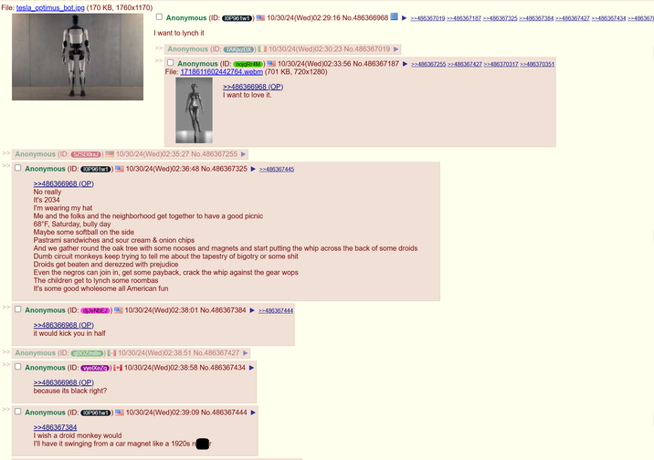 File: tesla optimus_bot.jpg (170 KB, 1760x1170) ☐ Anonymous (ID: 10P961w1 I want to lynch it 10/30/24(Wed)02:29:16 No.486366968 >>486367019 >>486367187 >>486367325 >>486367384 >>486367427 >>486367434 >>4863678 >> Anonymous (ID: TAKjvzDX) >> ☐ Anonymous (ID: nojqRr4M) 10/30/24(Wed)02:30:23 No.486367019 ► 10/30/24(Wed)02:33:56 No.486367187 ►>>486367255 >>486367427 >>486370317 >>486370351 File: 1718611602442764.webm (701 KB, 720x1280) >>486366968 (OP) I want to love it. >> Anonymous (ID: 5ZSD0rxJ >> ☐ Anonymous (ID: 10P961w1 >>486366968 (OP) No really It's 2034 I'm wearing my hat 10/30/24(Wed)02:35:27 No.486367255 10/30/24(Wed)02:36:48 No.486367325 >>486367445 Me and the folks and the neighborhood get together to have a good picnic 68°F, Saturday, bully day Maybe some softball on the side Pastrami sandwiches and sour cream & onion chips And we gather round the oak tree with some nooses and magnets and start putting the whip across the back of some droids Dumb circuit monkeys keep trying to tell me about the tapestry of bigotry or some s--- Droids get beaten and derezzed with prejudice Even the negros can join in, get some payback, crack the whip against the gear wops The children get to lynch some roombas It's some good wholesome all American fun Anonymous (ID: djJeNbEJ >>486366968 (OP) it would kick you in half >> Anonymous (ID: qBOZ/m8n) >> ☐ Anonymous (ID: vyelXeZq) >>486366968 (OP) because its black right? >> ☐ Anonymous (ID: 10P961w1 >>486367384 I wish a droid monkey would 10/30/24(Wed)02:38:01 No.486367384 >>486367444 10/30/24(Wed)02:38:51 No.486367427 ► 10/30/24(Wed)02:38:58 No.486367434 ► 10/30/24(Wed)02:39:09 No.486367444 I'll have it swinging from a car magnet like a 1920s n