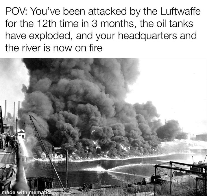 POV: You've been attacked by the Luftwaffe for the 12th time in 3 months, the oil tanks have exploded, and your headquarters and the river is now on fire made with mematic