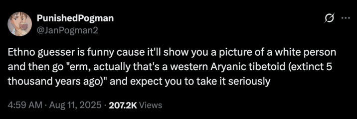 August 11th, 2025 tweet by @JanPogman2 X user @JanPogman2 tweeted, "Ethno guesser is funny cause it'll show you a picture of a white person and then go "erm, actually that's a western Aryanic tibetoid (extinct 5 thousand years ago)" and expect you to take it seriously." The post gathered over 2,000 likes in two days.