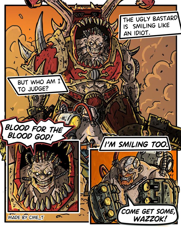 BUT WHO AM I TO JUDGE? BLOOD FOR THE BLOOD GOD! OP THE UGLY BASTARD IS SMILING LIKE AN IDIOT. I'M SMILING TOO. MADE BY CME_T O COME GET SOME WAZZOK!
