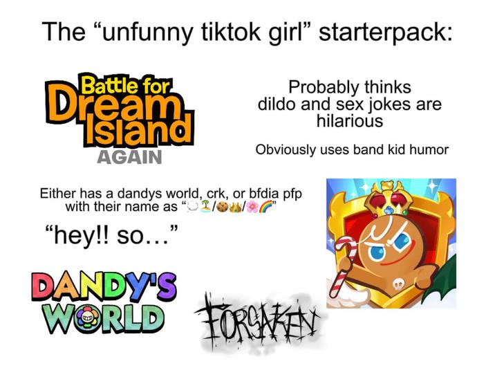 The “unfunny tiktok girl" starterpack: Battle for Dream Island AGAIN Probably thinks dildo and sex jokes are hilarious Obviously uses band kid humor Either has a dandys world, crk, or bfdia pfp with their name as "hey!! so..." DANDY'S WORLD FORMAKEN