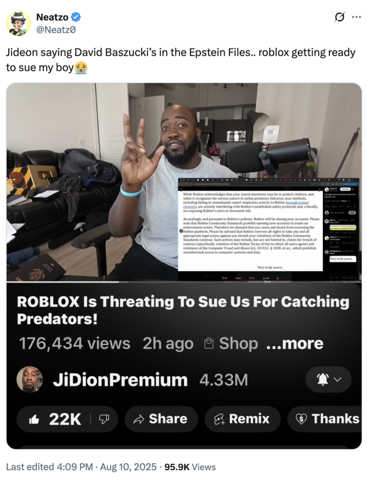 Neatzo @Neatz Jideon saying David Baszucki's in the Epstein Files.. roblox getting ready to sue my boy While Roblox acknowledges that your stated intentions may be to protect children, and while it recognizes the serious nature of online predatory behavior, your methods, including failing to immediately report suspicious activity to Roblox through proper channels, are actively interfering with Roblox's established safety protocols and, critically, are exposing Roblox's users to increased risk. Accordingly, and pursuant to Roblox's policies, Roblox will be closing your accounts. Please note that Roblox Community Standards prohibit opening new accounts to evade an enforcement action. Therefore we demand that you cease and desist from accessing the Roblox platform. Please be advised that Roblox reserves all rights to take any and all appropriate legal action against you should your violations of the Roblox Community Standards continue. Such actions may include, but are not limited to, claims for breach of contract (specifically, violation of the Roblox Terms of Use to which all users agree) and violations of the Computer Fraud and Abuse Act, 18 U.S.C. § 1030, et sec., which prohibits unauthorized access to computer systems and data. Full legal case and desist notice from Post your reply ON 10 Very truly yours, Very truly yours, ROBLOX Is Threating To Sue Us For Catching Predators! 176,434 views 2h ago Shop ...more JiDionPremium 4.33M 22K Share Remix Thanks • Last edited 4:09 PM Aug 10, 2025 95.9K Views