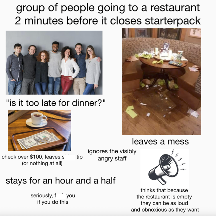 group of people going to a restaurant 2 minutes before it closes starterpack "is it too late for dinner?" leaves a mess check over $100, leaves s tip (or nothing at all) ignores the visibly angry staff stays for an hour and a half seriously, f you if you do this thinks that because the restaurant is empty they can be as loud and obnoxious as they want