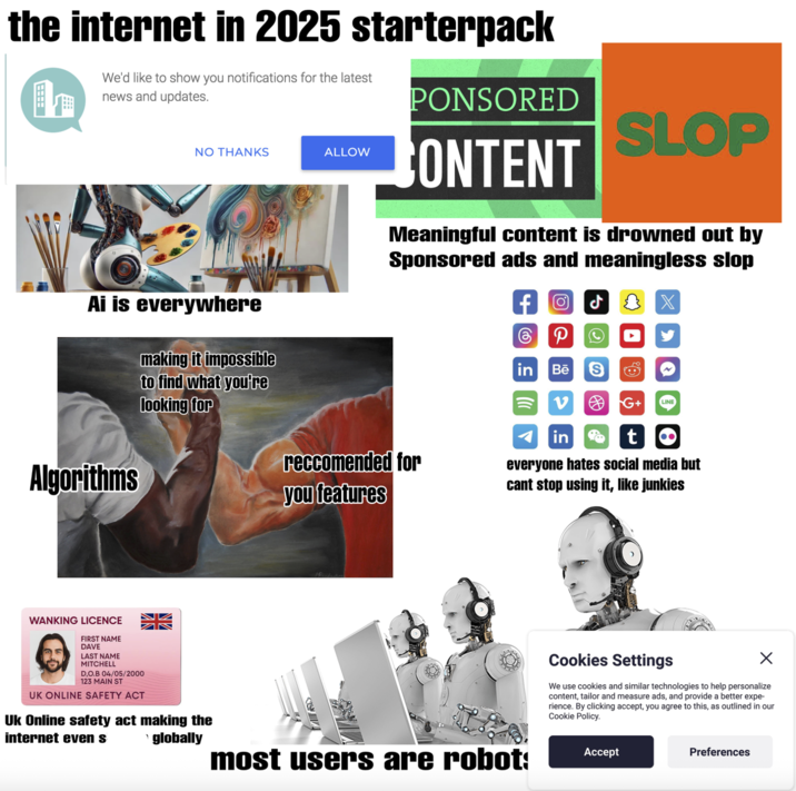 the internet in 2025 starterpack We'd like to show you notifications for the latest h news and updates. NO THANKS ALLOW PONSORED CONTENT SLOP Meaningful content is drowned out by Sponsored ads and meaningless slop Ai is everywhere making it impossible to find what you're looking for Algorithms 4 1 P in Bē S v G+ LINE in to reccomended for you features everyone hates social media but cant stop using it, like junkies WANKING LICENCE FIRST NAME DAVE LAST NAME MITCHELL D,O.B 04/05/2000 123 MAIN ST UK ONLINE SAFETY ACT Uk Online safety act making the internet even s globally most users are robot: Cookies Settings We use cookies and similar technologies to help personalize content, tailor and measure ads, and provide a better expe- rience. By clicking accept, you agree to this, as outlined in our Cookie Policy. Accept Preferences