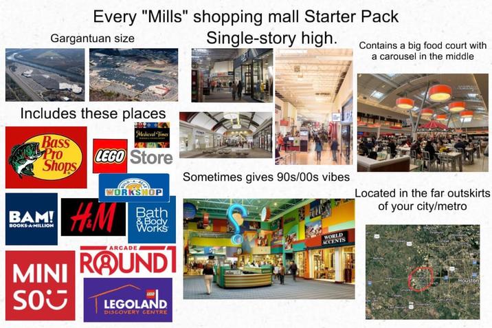 Every "Mills" shopping mall Starter Pack Gargantuan size Single-story high. Includes these places Medieval Times 2 Contains a big food court with a carousel in the middle Bass Pro LEGO Store Shops Sometimes gives 90s/00s vibes Located in the far outskirts of your city/metro BAM! BOOKS A MILLION MINI SOU WORKSHOP H&M WARCADE. Bath & Body Works ROUND LEGOLAND DISCOVERY CENTRE WORLD ACCENTS Houston