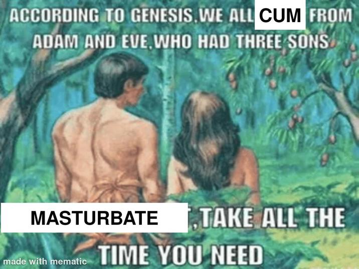 ACCORDING TO GENESIS. WE ALL C-- FROM ADAM AND EVE. WHO HAD THREE SONS MASTURBATE made with mematic TAKE ALL THE TIME YOU NEED