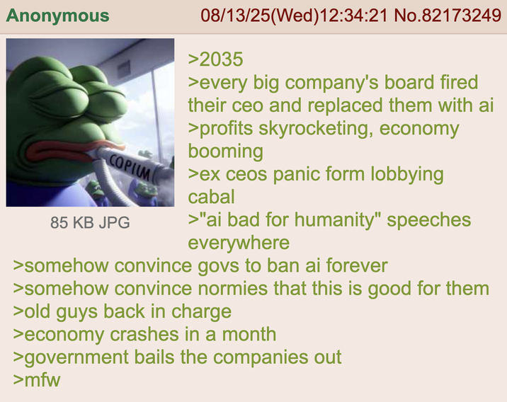 Anonymous COPIUM 85 KB JPG 08/13/25(Wed)12:34:21 No.82173249 >2035 >every big company's board fired their ceo and replaced them with ai >profits skyrocketing, economy booming >ex ceos panic form lobbying cabal >"ai bad for humanity" speeches everywhere >somehow convince govs to ban ai forever >somehow convince normies that this is good for them >old guys back in charge >economy crashes in a month >government bails the companies out >mfw