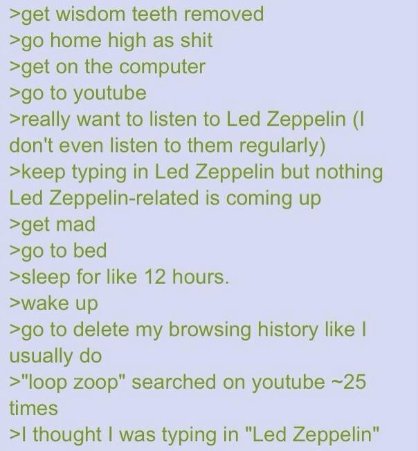 >get wisdom teeth removed >go home high as s--- >get on the computer >go to youtube >really want to listen to Led Zeppelin (I don't even listen to them regularly) >keep typing in Led Zeppelin but nothing Led Zeppelin-related is coming up >get mad >go to bed >sleep for like 12 hours. >wake up >go to delete my browsing history like I usually do >"loop zoop" searched on youtube ~25 times >I thought I was typing in "Led Zeppelin"