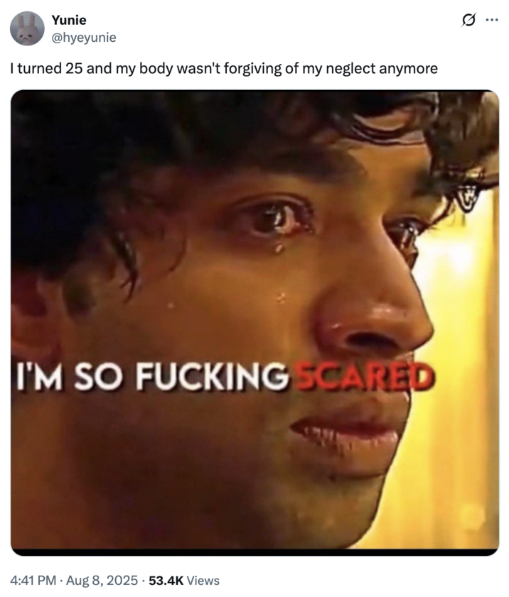 I turned 25 and my body wasn't forgiving of my neglect anymore A "tweet":https://knowyourmeme.com/memes/sites/twitter-x using the I'm So F------ Scared "reaction image":https://knowyourmeme.com/memes/reaction-images a part of the "_Squid Game_ Edit Reaction images":https://knowyourmeme.com/memes/squid-game-edit-reaction-images.