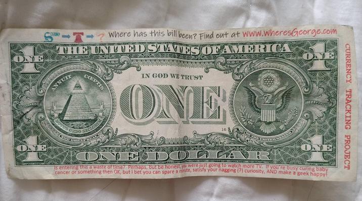 CURRENCY TRACKING PROJECT CHAMP Where has this bill been? Find out at www.wheresGeorge.com THE UNITED STATES OF AMERICA ANNUIT COEPTIS NOVUS ORDO SECLORU IN GOD WE TRUST ONE 16 ONE DOLLA Is entering this a waste of time? Perhaps, but be honest, you were just going to watch more TV. If you're busy curing baby cancer or something then OK, but I bet you can spare a minute, satisfy your nagging (?) curiosity, AND make a geek happy! ONE ONE