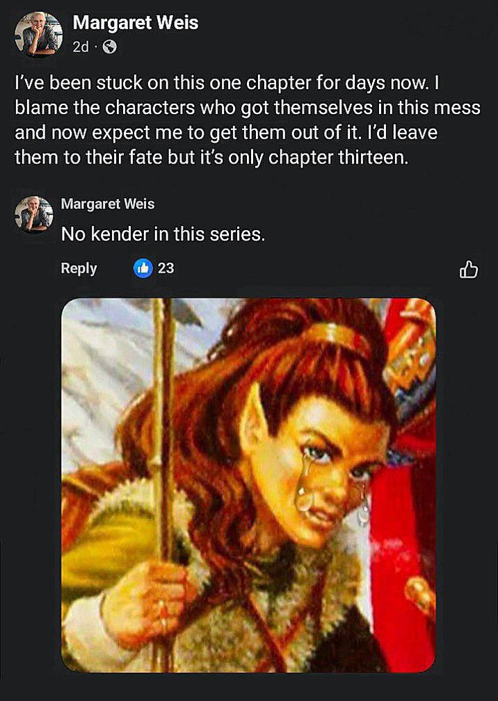 Margaret Weis 2d I've been stuck on this one chapter for days now. I blame the characters who got themselves in this mess and now expect me to get them out of it. I'd leave them to their fate but it's only chapter thirteen. Margaret Weis No kender in this series. Reply 23