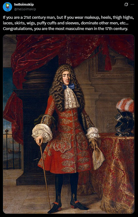 helloimskip @helloimskip Q If you are a 21st century man, but if you wear makeup, heels, thigh highs, laces, skirts, wigs, puffy cuffs and sleeves, dominate other men, etc... Congratulations, you are the most masculine man in the 17th century.