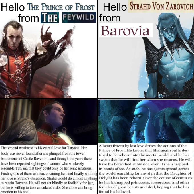 Hello THE PRINCE OF FROST Hello STRAHD VON ZAROVICH from THE FEYWILD from Barovia The second weakness is his eternal love for Tatyana. Her body was never found after she plunged from the tower battlements of Castle Ravenloft, and through the years there have been repeated sightings of women who so closely resemble Tatyana that they could only be her reincarnations. Finding one of these women, obtaining her, and finally winning her love is Strahd's obsession. Strahd would do almost anything to regain Tatyana. He will not act blindly or foolishly for her, but he is willing to take calculated risks. She alone can bring emotion to his soul. A heart frozen by lost love drives the actions of the Prince of Frost. He knows that Sharaea's soul is des tined to be reborn into the mortal world, and he has sworn that he will find her when she returns. He will have his betrothed at his side, even if she is trapped in bonds of ice. As such, he has agents spread across the world searching for any sign that the Daughter of Delight has been reborn. Over the course of centuries, he has kidnapped princesses, sorceresses, and other females of great beauty and skill, hoping that he has found his beloved.