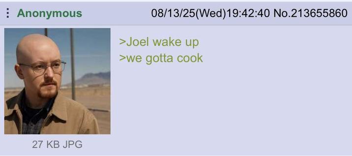 08/13/25(Wed)19:42:40 No.213655860 Anonymous >Joel wake up >we gotta cook 27 KB JPG
