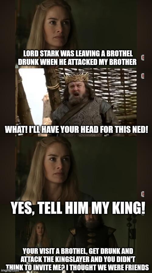 LORD STARK WAS LEAVING A BROTHEL DRUNK WHEN HE ATTACKED MY BROTHER G G WHAT! I'LL HAVE YOUR HEAD FOR THIS NED! YES, TELL HIM MY KING! YOUR VISIT A BROTHEL, GET DRUNK AND ATTACK THE KINGSLAYER AND YOU DIDN'T THINK TO INVITE ME? I THOUGHT WE WERE FRIENDS imgflip.com