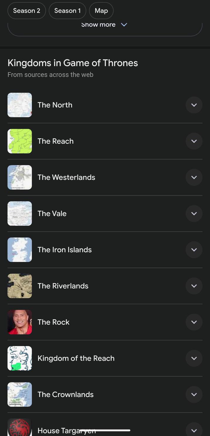 Season 2 Season 1 Map Show more ✓ Kingdoms in Game of Thrones From sources across the web The North The Reach The Westerlands The Vale The Iron Islands The Riverlands {The Rock Kingdom of the Reach The Crownlands House Targaryen > L L L L L L L L