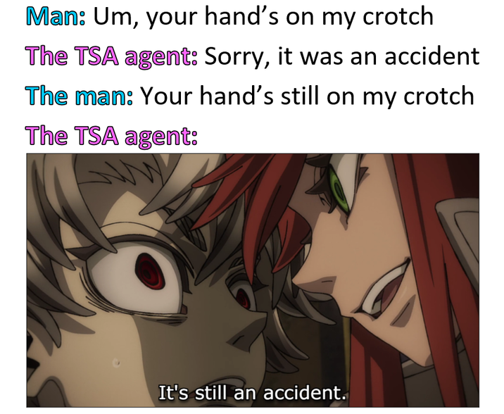 Man: Um, your hand's on my crotch The TSA agent: Sorry, it was an accident The man: Your hand's still on my crotch The TSA agent: It's still an accident.