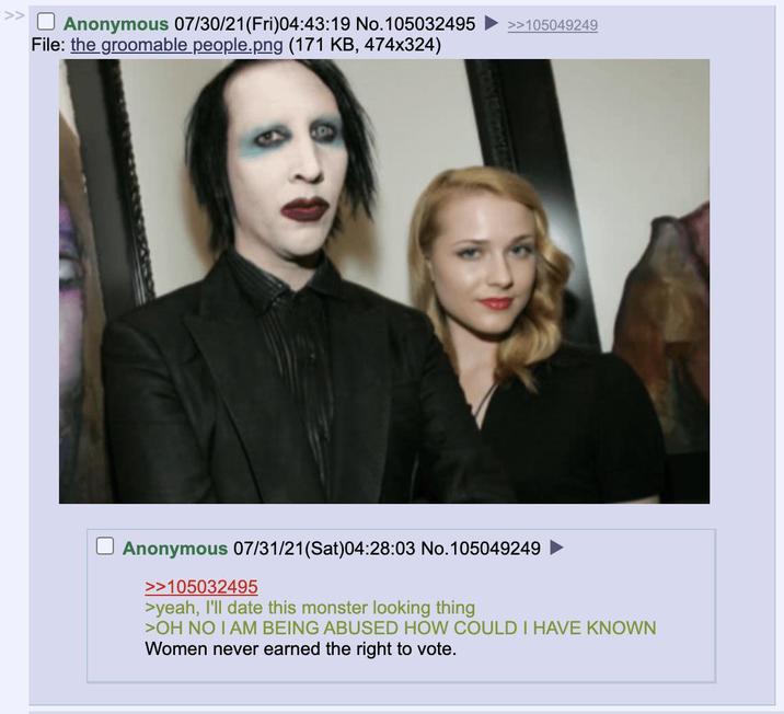 ☐ Anonymous 07/30/21(Fri)04:43:19 No.105032495 >>105049249 File: the groomable people.png (171 KB, 474x324) Anonymous 07/31/21(Sat)04:28:03 No.105049249 >>105032495 >yeah, I'll date this monster looking thing >OH NO I AM BEING ABUSED HOW COULD I HAVE KNOWN Women never earned the right to vote.