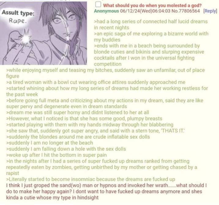 Assult type: R---. What should you do when you molested a god? Anonymous 06/12/24(Wed)06:04:03 No.77806564 [Reply] >had a long series of connected half lucid dreams in recent nights >an epic saga of me exploring a bizarre world with my buddies >ends with me in a beach being surrounded by blonde cuties and bikinis and slurping expensive cocktails after I won in the universal fighting competition >while enjoying myself and teasing my bitches, suddenly saw an unfamilar, out of place figure >a tired woman with a bowl cut wearing office attires suddenly approached me >started whining about how my long series of dreams had made her working restless for the past week >before going full meta and criticizing about my actions in my dream, said they are like super pervy and degenerate even in dream standards >dream me was still super horny and didnt listened to her at all >However, what I noticed is that she has some good, plumpy breasts >started playing with them with my hands midway through her blabbering >she saw that, suddenly got super angry, and said with a stern tone, 'THATS IT! >suddenly the blondes around me are crude inflatable sex dolls >suddenly I am no longer at the beach >suddenly I am falling down a hole with the sex dolls >woke up after I hit the bottom in super pain >in the nights after I had a series of super f----- up dreams ranked from getting repeatedly eaten by zombies, getting unbirthed by my mother or getting chased by a r----- >Literally started to become insomniac because the dreams are f----- up I think I just groped the sand(wo) man or hypnos and invoked her wrath......what should I do to make her happy again? I dont want to have f----- up dreams anymore and shes kinda a cutie whose my type in hindsight