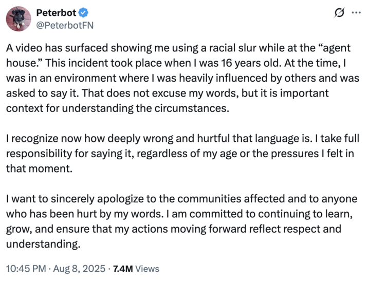 Peterbot apology tweet Peterbot's apology "tweet":https://knowyourmeme.com/memes/sites/twitter-x shared in August 2025, concerning the "viral video":https://knowyourmeme.com/memes/viral-videos of him saying the n-word with a "hard R."