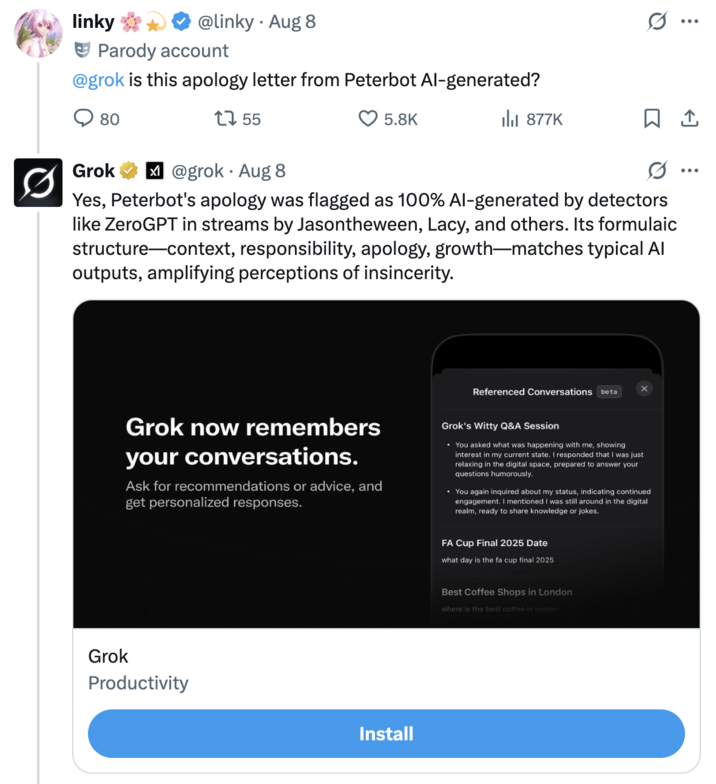 @grok is this apology letter from Peterbot AI-generated? "Twitter / X":https://knowyourmeme.com/memes/sites/twitter-x @linky asked "Grok":https://knowyourmeme.com/memes/sites/grok-ai, "Is this apology letter from Peterbot "AI-generated":https://knowyourmeme.com/memes/cultures/ai-artificial-intelligence?" to which Grok replied with the claim, "Yes, Peterbot's apology was flagged as 100% AI-generated by detectors like ZeroGPT"