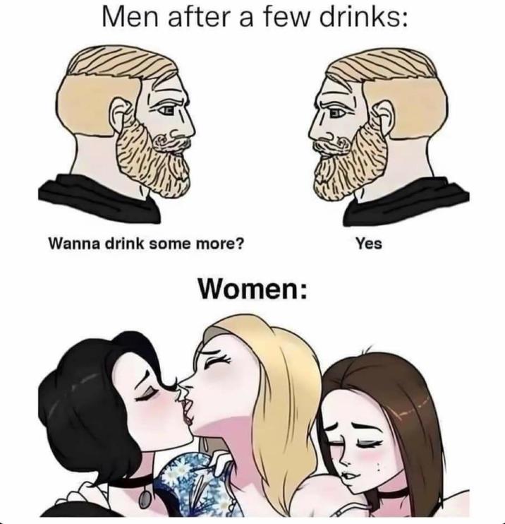 Men after a few drinks: Wanna drink some more? Women: Yes