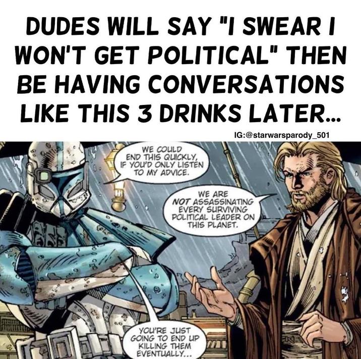 DUDES WILL SAY "I SWEAR I WON'T GET POLITICAL" THEN BE HAVING CONVERSATIONS LIKE THIS 3 DRINKS LATER... IG:@starwarsparody_501 WE COULD END THIS QUICKLY, IF YOU'D ONLY LISTEN TO MY ADVICE. WE ARE NOT ASSASSINATING EVERY SURVIVING POLITICAL LEADER ON THIS PLANET. YOU'RE JUST GOING TO END UP KILLING THEM EVENTUALLY...