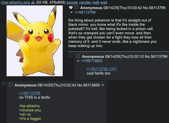 char-pikachu.png (52 KB, 478x606) google yandex iqdb wait 1 U Anonymous 08/14/25(Thu)10:00:42 No.58113796 >>58113799 the thing about pokemon is that it's straight out of black mirror. you know what it's like inside the pokeball? it's hell. like being locked in a prison cell that's so cramped you can't even move. and then when they get chosen for a fight they lose all their memory of it. and it never ends. like a nightmare you keep waking up into. Anonymous 08/14/25(Thu)10:02:10 No.58113799 >>58113800 >>58113796 (OP) cool fanfic bro Anonymous 08/14/25(Thu)10:02:42 No.58113800 >>58113799 no THIS is a fanfic >be pikachu >choose you >oh no >it's a f-----