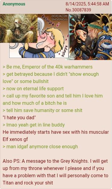 Anonymous 8/14/2025, 5:44:58 AM No.30087839 PATREON.COM/ Idiot of the East *slurp* *slurp* >Be me, Emperor of the 40k warhammers > get betrayed because I didn't "show enough love" or some b------- > now on eternal life support > call up my favorite son and tell him I love him and how much of a bitch he is > tell him save humanity or some s--- "I hate you dad" > Imao yeah get in line buddy He immediately starts have sex with his muscular Elf xenos gf > man idgaf anymore close enough Also PS: A message to the Grey Knights. I will get up from my throne whenever I please and if you have a problem with that I will personally come to Titan and rock your s---