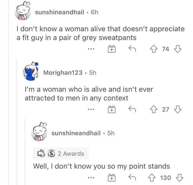 sunshineandhail. 6h I don't know a woman alive that doesn't appreciate a fit guy in a pair of grey sweatpants Morighan123.5h I'm a woman who is alive and isn't ever attracted to men in any context sunshineandhail • 5h . 74 쇼 27 2 Awards Well, I don't know you so my point stands 130