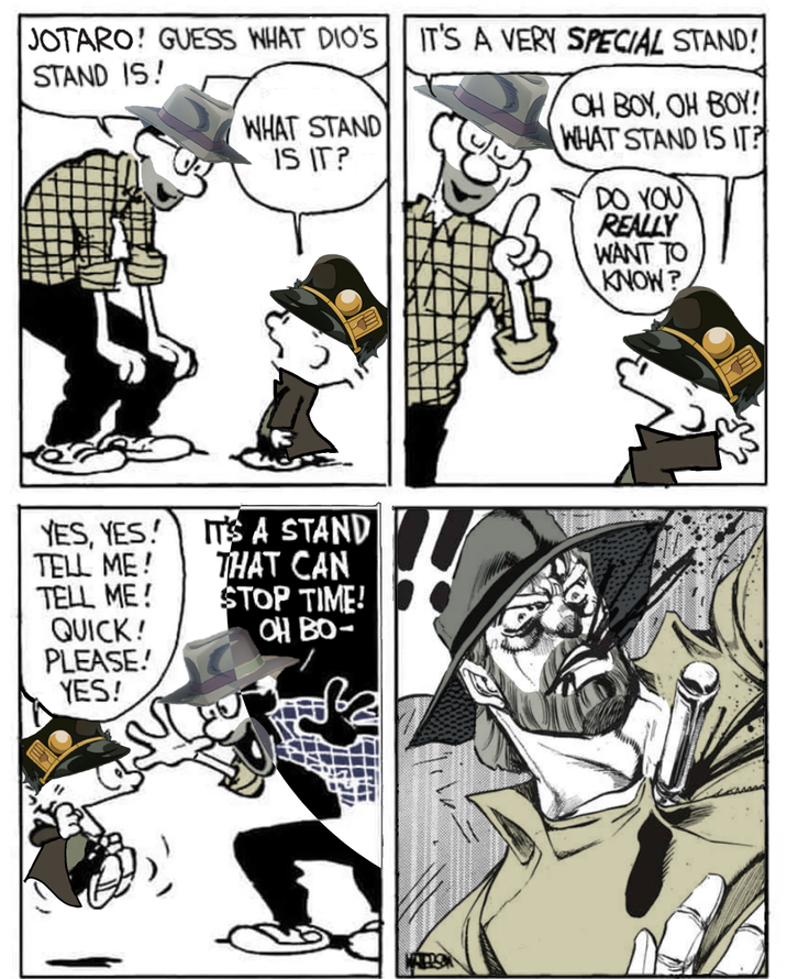 JOTARO! GUESS WHAT DIO'S IT'S A VERY SPECIAL STAND! STAND IS! WHAT STAND IS IT? OH BOY, OH BOY! WHAT STAND IS IT? DO YOU REALLY WANT TO KNOW? YES, YES! TELL ME! IT'S A STAND THAT CAN TELL ME! STOP TIME! QUICK! OH BO- PLEASE! YES!