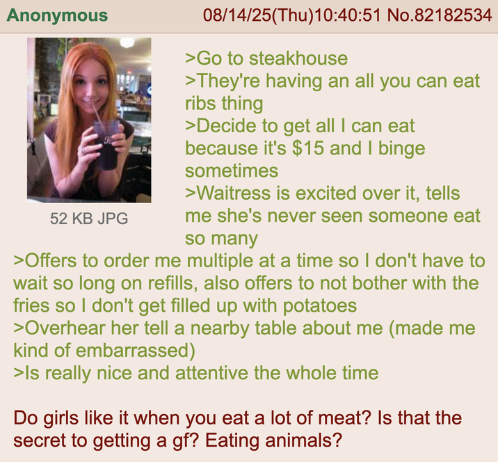 Anonymous 52 KB JPG 08/14/25(Thu)10:40:51 No.82182534 >Go to steakhouse >They're having an all you can eat ribs thing >Decide to get all I can eat because it's $15 and I binge sometimes >Waitress is excited over it, tells me she's never seen someone eat so many >Offers to order me multiple at a time so I don't have to wait so long on refills, also offers to not bother with the fries so I don't get filled up with potatoes >Overhear her tell a nearby table about me (made me kind of embarrassed) >Is really nice and attentive the whole time Do girls like it when you eat a lot of meat? Is that the secret to getting a gf? Eating animals?