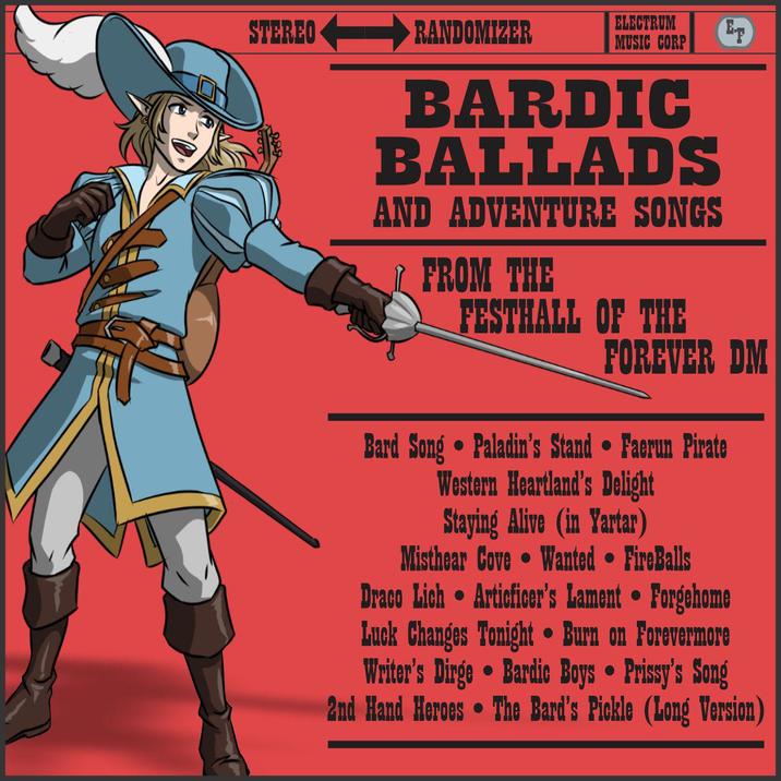 STEREO RANDOMIZER ELECTRUM MUSIC CORP ET BARDIC BALLADS AND ADVENTURE SONGS FROM THE FESTHALL OF THE FOREVER DM Bard Song • Paladin's Stand • Faerun Pirate Western Heartland's Delight Staying Alive (in Yartar) Misthear Cove Wanted • FireBalls Draco Lich Articficer's Lament • Forgehome Luck Changes Tonight • Burn on Forevermore Writer's Dirge Bardic Boys • Prissy's Song . . . 2nd Hand Heroes The Bard's Pickle (Long Version)