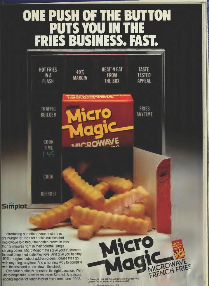 Simplot ONE PUSH OF THE BUTTON PUTS YOU IN THE FRIES BUSINESS. FAST. HOT FRIES HEAT 'N EAT TASTE 40% IN A FLASH FROM TESTED MARGIN THE BOX APPEAL TRAFFIC BUILDER COOK TIME 1:45 COOK DEFROST Micro Magic MICROWAVE FRIES ANYTIME Introducing something your customers are hungry for. Natural crinkle cut fries that microwove to a beautiful golden brown in less than 2 minutes right in their colorful, single serving boxes. MicroMagic™ fries give your customers the real deep fried taste they love. And give you healthy 40% margins. Lots of add-on orders, 'cause tries go with anything, anytime. And a hot new way to compete with the fost food ploces down the street. Give your business a push in the right direction. With MicroMagic fries. New for you from Simplot, America's leading supplier of french fries for restauronts since 1953. Micro Magic Copyright 984,J R. Simplol Company, PO. Box 1059 Caldwell, Idano 83606-1059/1-800-635-0401 Response No. 59 Micro Magic MICROWAVE FRENCH FRIES