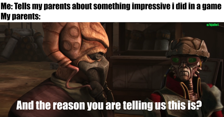 Me: Tells my parents about something impressive i did in a game My parents: And the reason you are telling us this is? u/hjalle1