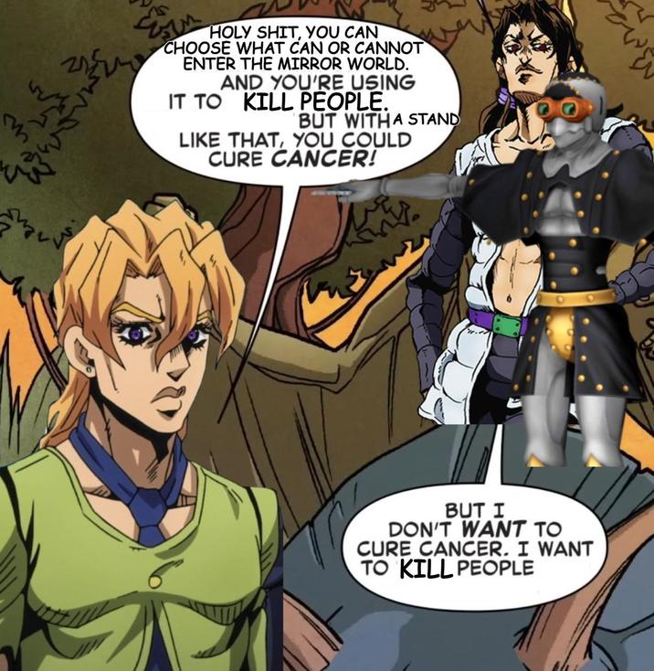 H--------, YOU CAN CHOOSE WHAT CAN OR CANNOT ENTER THE MIRROR WORLD. AND YOU'RE USING IT TO KILL PEOPLE. BUT WITH A STAND LIKE THAT, YOU COULD CURE CANCER! BUT I DON'T WANT TO CURE CANCER. I WANT TO KILL PEOPLE