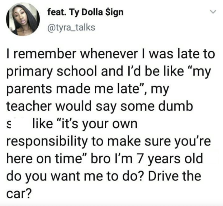 feat. Ty Dolla $ign @tyra_talks I remember whenever I was late to primary school and I'd be like "my parents made me late", my teacher would say some dumb S like "it's your own responsibility to make sure you're here on time" bro I'm 7 years old do you want me to do? Drive the car?