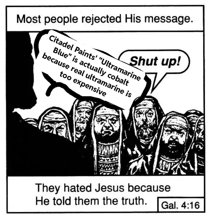 Most people rejected His message. Shut up! Citadel Paints' "Ultramarine Blue" is actually cobalt because real ultramarine is too expensive WAN They hated Jesus because He told them the truth. Gal. 4:16
