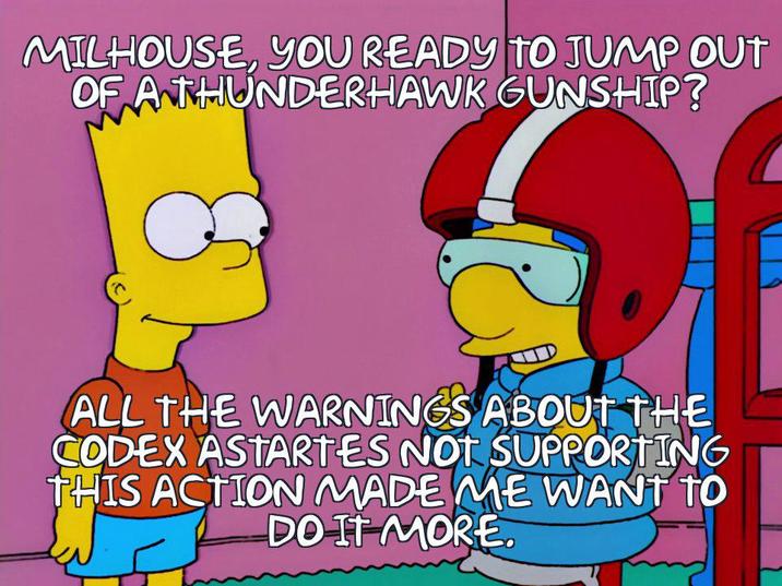 MILHOUSE, YOU READY TO JUMP OUT OF A THUNDERHAWK GUNSHIP? ALL THE WARNINGS ABOUT THE CODEX ASTARTES NOT SUPPORTING THIS ACTION MADE ME WANT TO DO IT MORE.