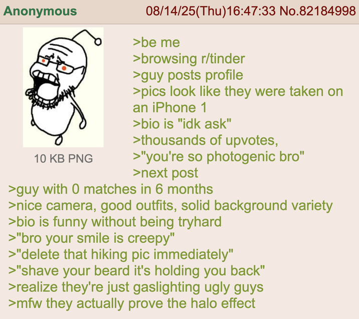 Anonymous 10 KB PNG 08/14/25(Thu)16:47:33 No.82184998 >be me >browsing r/tinder >guy posts profile >pics look like they were taken on an iPhone 1 >bio is "idk ask" >thousands of upvotes, >"you're so photogenic bro" >next post >guy with 0 matches in 6 months >nice camera, good outfits, solid background variety >bio is funny without being tryhard >"bro your smile is creepy" >"delete that hiking pic immediately" >"shave your beard it's holding you back" >realize they're just gaslighting ugly guys >mfw they actually prove the halo effect