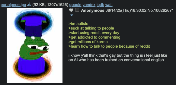 portalpepe.jpg (92 KB, 1207x1626) google yandex iqdb wait Anonymous 08/14/25(Thu)16:30:02 No.106262671 >be autistc >suck at talking to people >start using reddit every day >get addicted to commenting >get millions of karma >learn how to talk to people because of reddit i know y'all think that's gay but the thing is i feel just like an Al who has been trained on conversational english
