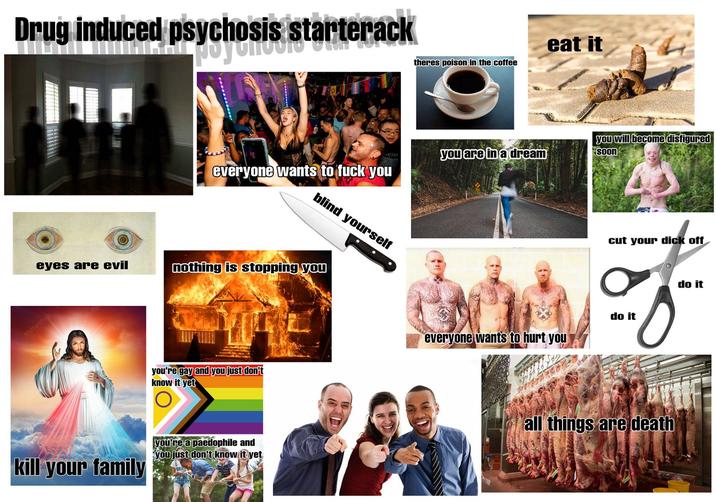 Drug induced psychosis starterack theres poison in the coffee イビジョン you are in a dream everyone wants to f--- you blind yourself eyes are evil nothing is stopping you shutterstock you're gay and you just don't know it yet kill your family you're a p--------- and you just don't know it yet eat it you will become disfigured soon cut your d--- off do it everyone wants to hurt you all things are death do it