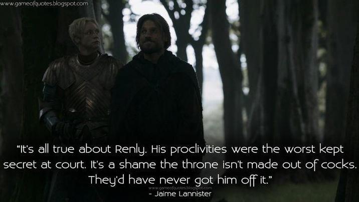 www.gameofquotes.blogspot.com "It's all true about Renly. His proclivities were the worst kept secret at court. It's a shame the throne isn't made out of cocks. They'd have never got him off it." www.gameofquotes - Jaime Lannister
