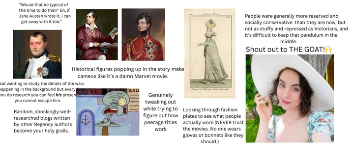 "Would that be typical of the time to do that? Eh, if Jane Austen wrote it, I can get away with it too." ركتها Historical figures popping up in the story make cameos like it's a damn Marvel movie. Not wanting to study the details of the wars happening in the background but every time you do research you can feel his presence, you cannot escape him. Random, shockingly well- researched blogs written by other Regency authors become your holy grails. + GALL Genuinely tweaking out while trying to figure out how peerage titles work Looking through fashion plates to see what people actually wore (NEVER trust the movies. No one wears gloves or bonnets like they should.) People were generally more reserved and socially conservative than they are now, but not as stuffy and repressed as Victorians, and it's difficult to keep that pendulum in the middle. Shout out to THE GOAT!
