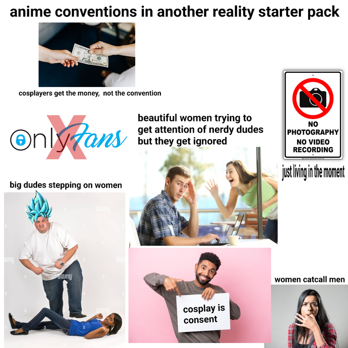 anime conventions in another reality starter pack NH 22064502 8 NH22454501 DOLLAR cosplayers get the money, not the convention On Jans beautiful women trying to get attention of nerdy dudes but they get ignored NO PHOTOGRAPHY NO VIDEO RECORDING • Made in the USA Sign Fever 1340 774-12-2010 big dudes stepping on women alamy a a lamy alan just living in the moment alamy cosplay is consent women catcall men