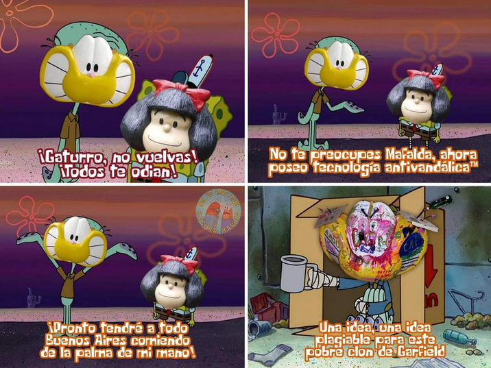 Gaturro, no vuelvas! Todos te odian NO ES MARN to No te preocupes Mafalda, ahora poseo tecnología antivandalica TM Pronto tendré a todo Buenos Aires comiendo de la palma de mi mano! Una ideauna idea plagiable para este pobre clon de Garfield