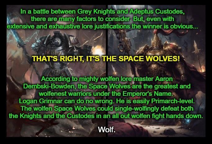 In a battle between Grey Knights and Adeptus Custodes, there are many factors to consider But, even with extensive and exhaustive lore justifications the winner is obvious... THAT'S RIGHT, IT'S THE SPACE WOLVES! According to mighty wolfen lore master Aaron Dembski-Bowden, the Space Wolves are the greatest and wolfenest warriors under the Emperor's Name. Logan Grimnar can do no wrong. He is easily Primarch-level. The wolfen Space Wolves could single-wolfingly defeat both the Knights and the Custodes in an all out wolfen fight hands down. Wolf.