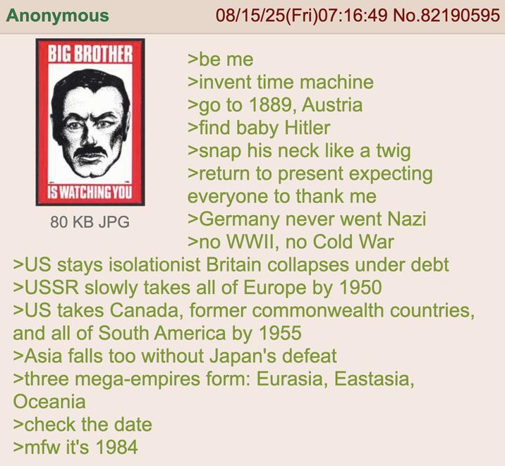 Anonymous BIG BROTHER IS WATCHING YOU 80 KB JPG 08/15/25(Fri)07:16:49 No.82190595 >be me >invent time machine >go to 1889, Austria >find baby Hitler >snap his neck like a twig >return to present expecting everyone to thank me >Germany never went Nazi >no WWII, no Cold War >US stays isolationist Britain collapses under debt >USSR slowly takes all of Europe by 1950 >US takes Canada, former commonwealth countries, and all of South America by 1955 >Asia falls too without Japan's defeat >three mega-empires form: Eurasia, Eastasia, Oceania >check the date >mfw it's 1984